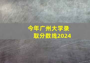 今年广州大学录取分数线2024