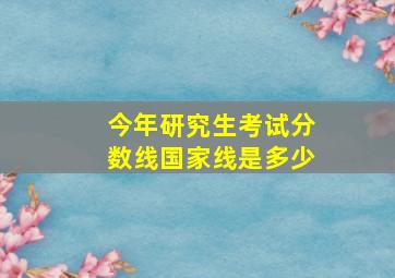 今年研究生考试分数线国家线是多少