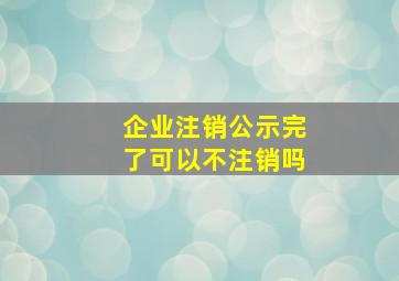 企业注销公示完了可以不注销吗