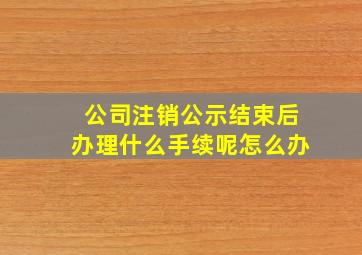 公司注销公示结束后办理什么手续呢怎么办