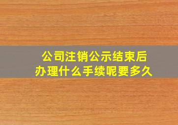 公司注销公示结束后办理什么手续呢要多久