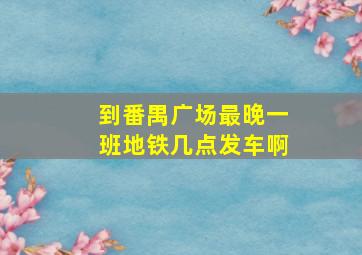 到番禺广场最晚一班地铁几点发车啊