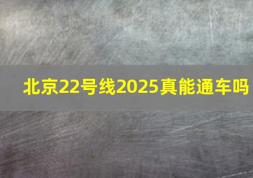 北京22号线2025真能通车吗