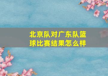 北京队对广东队篮球比赛结果怎么样