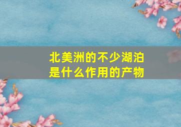 北美洲的不少湖泊是什么作用的产物