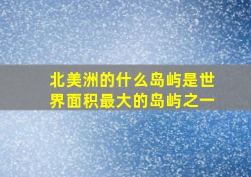 北美洲的什么岛屿是世界面积最大的岛屿之一