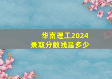 华南理工2024录取分数线是多少