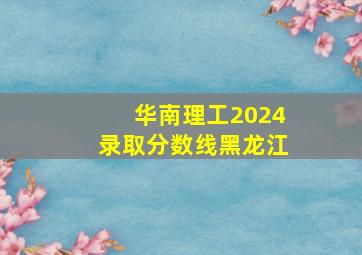 华南理工2024录取分数线黑龙江