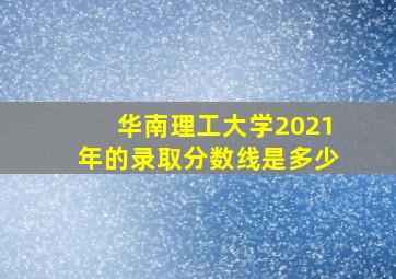 华南理工大学2021年的录取分数线是多少