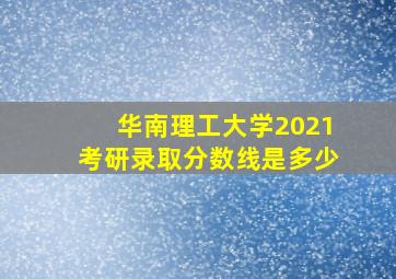 华南理工大学2021考研录取分数线是多少