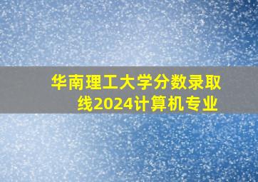 华南理工大学分数录取线2024计算机专业