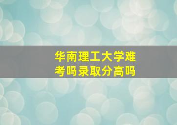 华南理工大学难考吗录取分高吗