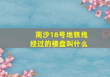 南沙18号地铁线经过的楼盘叫什么