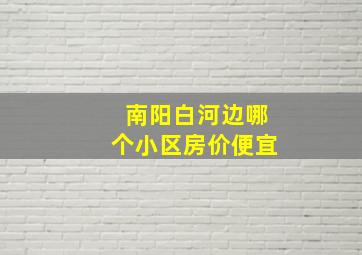 南阳白河边哪个小区房价便宜