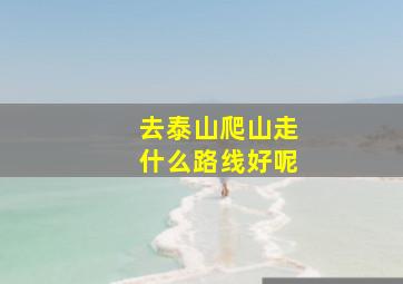 去泰山爬山走什么路线好呢