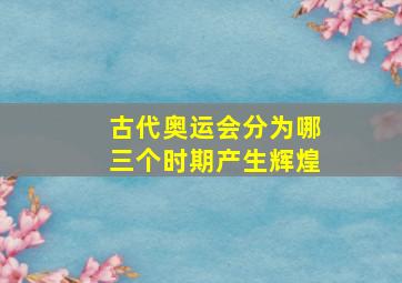 古代奥运会分为哪三个时期产生辉煌