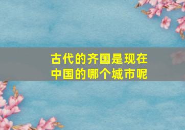 古代的齐国是现在中国的哪个城市呢