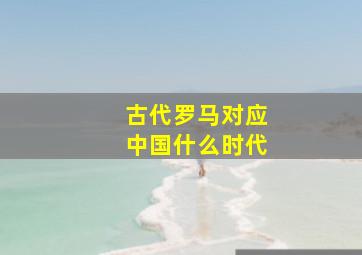 古代罗马对应中国什么时代