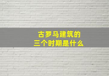 古罗马建筑的三个时期是什么