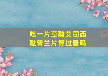 吃一片草酸艾司西酞普兰片算过量吗