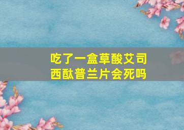 吃了一盒草酸艾司西酞普兰片会死吗