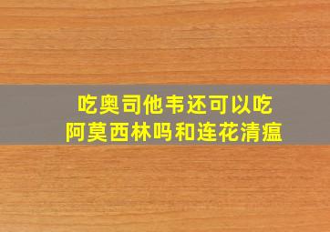 吃奥司他韦还可以吃阿莫西林吗和连花清瘟