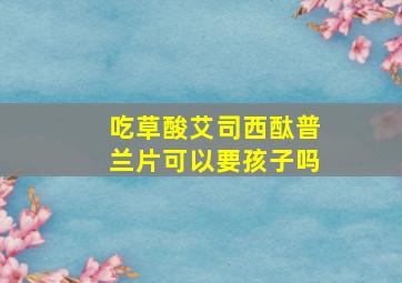 吃草酸艾司西酞普兰片可以要孩子吗