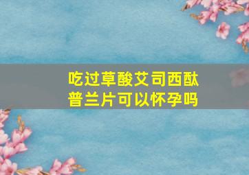 吃过草酸艾司西酞普兰片可以怀孕吗