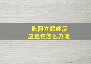 吃阿立哌唑反应迟钝怎么办呢