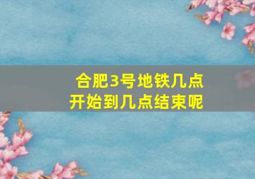 合肥3号地铁几点开始到几点结束呢