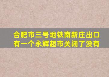 合肥市三号地铁南新庄出口有一个永辉超市关闭了没有