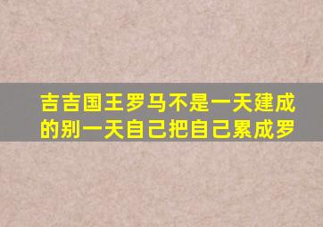 吉吉国王罗马不是一天建成的别一天自己把自己累成罗