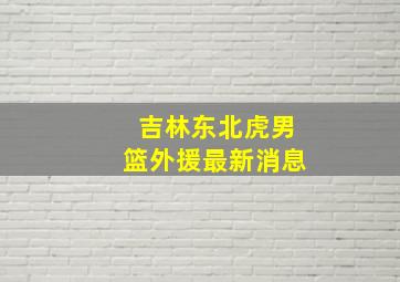 吉林东北虎男篮外援最新消息