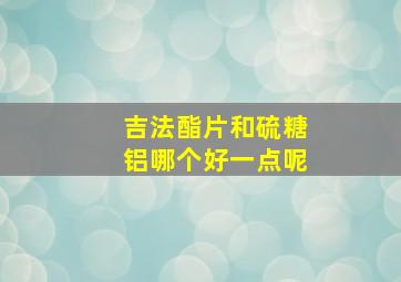 吉法酯片和硫糖铝哪个好一点呢