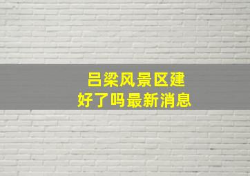 吕梁风景区建好了吗最新消息