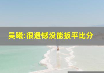 吴曦:很遗憾没能扳平比分