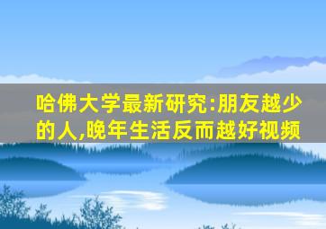 哈佛大学最新研究:朋友越少的人,晚年生活反而越好视频