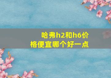 哈弗h2和h6价格便宜哪个好一点