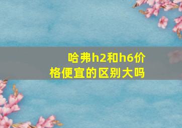 哈弗h2和h6价格便宜的区别大吗