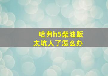 哈弗h5柴油版太坑人了怎么办