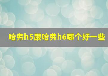 哈弗h5跟哈弗h6哪个好一些