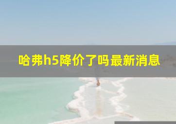 哈弗h5降价了吗最新消息