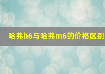 哈弗h6与哈弗m6的价格区别