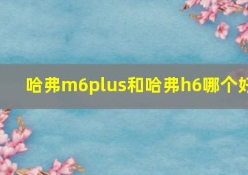 哈弗m6plus和哈弗h6哪个好