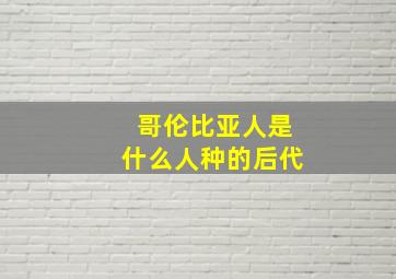 哥伦比亚人是什么人种的后代