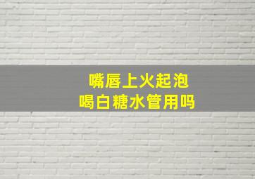 嘴唇上火起泡喝白糖水管用吗