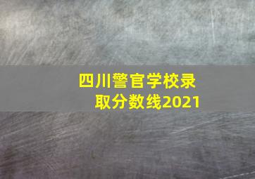 四川警官学校录取分数线2021