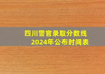 四川警官录取分数线2024年公布时间表