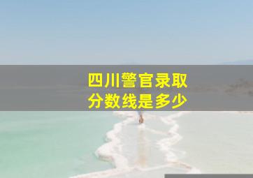 四川警官录取分数线是多少