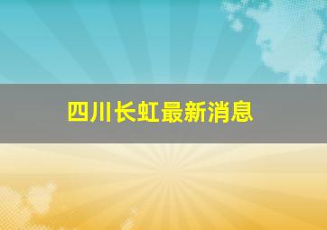 四川长虹最新消息